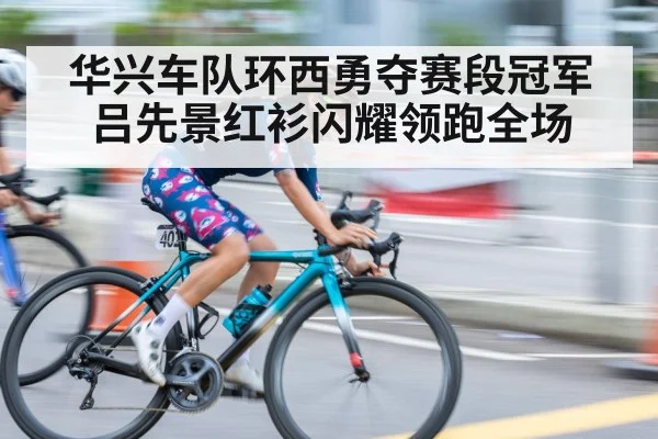 华兴车队环西勇夺赛段冠军 吕先景红衫闪耀领跑全场