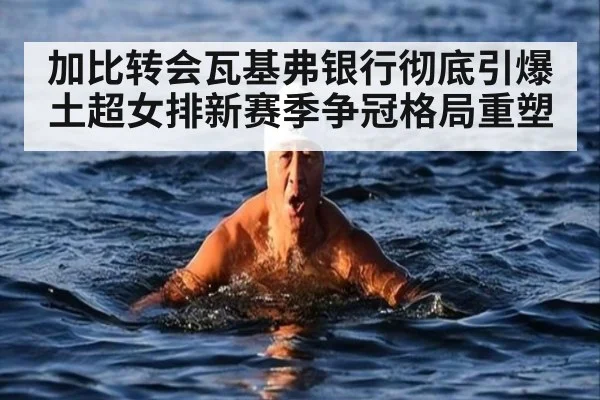加比转会瓦基弗银行彻底引爆土超女排新赛季争冠格局重塑